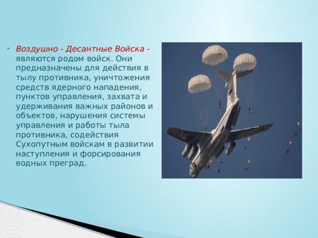 Воздушно - Десантные Войска  - являются родом войск. Они предназначены для действия в тылу противника, уничтожения средств ядерного нападения, пунктов управления, захвата и удерживания важных районов и объектов, нарушения системы управления и работы тыла противника, содействия Сухопутным войскам в развитии наступления и форсирования водных преград. 