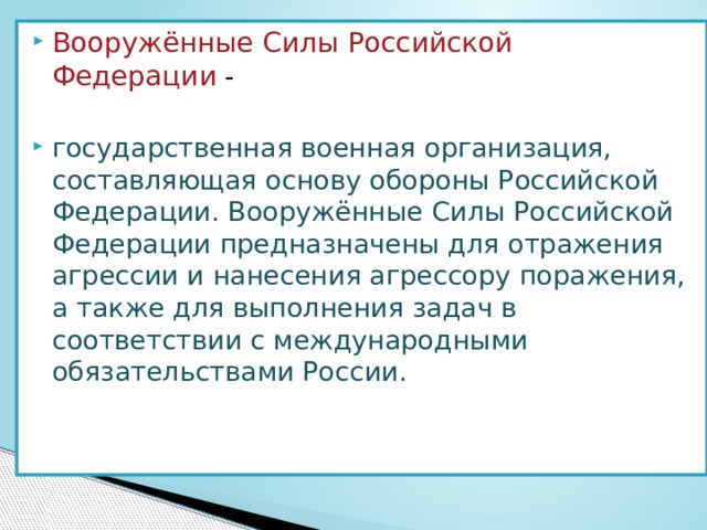 Вооружённые Силы Российской Федерации  - государственная военная организация, составляющая основу обороны Российской Федерации. Вооружённые Силы Российской Федерации предназначены для отражения агрессии и нанесения агрессору поражения, а также для выполнения задач в соответствии с международными обязательствами России. 