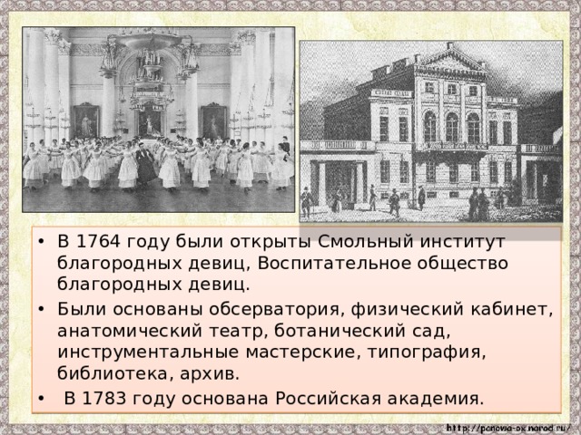 В 1764 году были открыты Смольный институт благородных девиц, Воспитательное общество благородных девиц. Были основаны обсерватория, физический кабинет, анатомический театр, ботанический сад, инструментальные мастерские, типография, библиотека, архив.  В 1783 году основана Российская академия. 