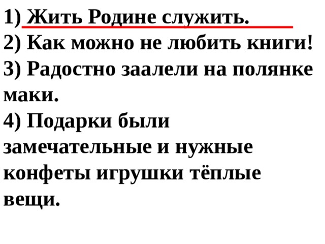 1) Жить Родине служить. 2) Как можно не любить книги! 3) Радостно заалели на полянке маки. 4) Подарки были замечательные и нужные конфеты игрушки тёплые вещи. 