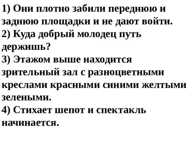 1) Они плотно забили переднюю и заднюю площадки и не дают войти. 2) Куда добрый молодец путь держишь? 3) Этажом выше находится зрительный зал с разноцветными креслами красными синими желтыми зелеными. 4) Стихает шепот и спектакль начинается. 