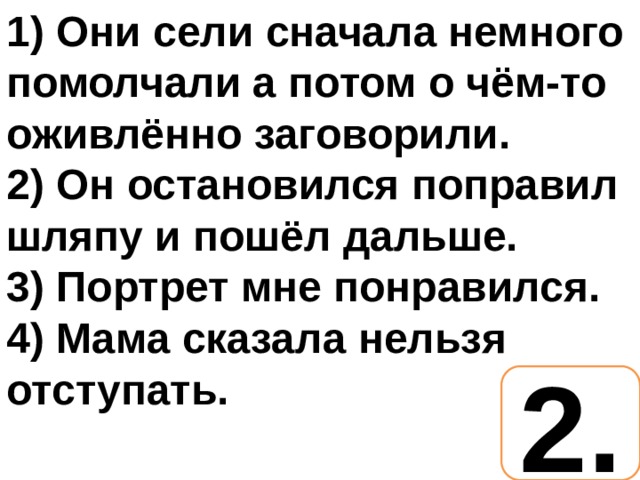 1) Они сели сначала немного помолчали а потом о чём-то оживлённо заговорили. 2) Он остановился поправил шляпу и пошёл дальше. 3) Портрет мне понравился. 4) Мама сказала нельзя отступать. 2. 