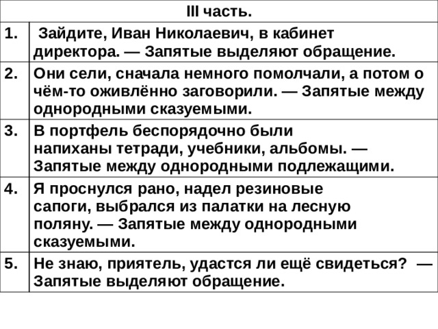 III часть. 1.   Зайдите, Иван Николаевич, в кабинет директора. — Запятые выделяют обращение. 2. Они сели, сначала немного помолчали, а потом о чём-то оживлённо заговорили. — Запятые между однородными сказуемыми. 3. В портфель беспорядочно были напиханы тетради, учебники, альбомы. — Запятые между однородными подлежащими. 4. Я проснулся рано, надел резиновые сапоги, выбрался из палатки на лесную поляну. — Запятые между однородными сказуемыми. 5. Не знаю, приятель, удастся ли ещё свидеться?  — Запятые выделяют обращение. 