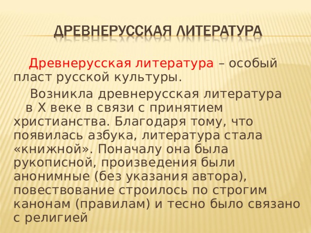  Древнерусская литература – особый пласт русской культуры.  Возникла древнерусская литература в X веке в связи с принятием христианства. Благодаря тому, что появилась азбука, литература стала «книжной». Поначалу она была рукописной, произведения были анонимные (без указания автора), повествование строилось по строгим канонам (правилам) и тесно было связано с религией 