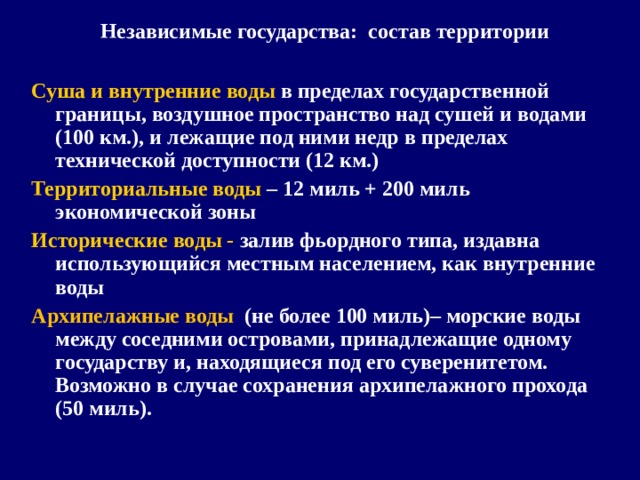 Независимые государства: состав территории  Суша и внутренние воды в пределах государственной границы, воздушное пространство над сушей и водами (100 км.), и лежащие под ними недр в пределах технической доступности (12 км.) Территориальные воды – 12 миль + 200 миль экономической зоны Исторические воды - залив фьордного типа, издавна использующийся местным населением, как внутренние воды Архипелажные воды (не более 100 миль)– морские воды между соседними островами, принадлежащие одному государству и, находящиеся под его суверенитетом. Возможно в случае сохранения архипелажного прохода (50 миль).   