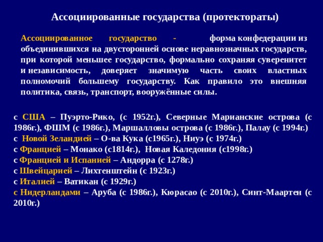 Ассоциированные государства (протектораты) Ассоциированное государство - форма конфедерации из объединившихся на двусторонней основе неравнозначных государств, при которой меньшее государство, формально сохраняя суверенитет и независимость, доверяет значимую часть своих властных полномочий большему государству. Как правило это внешняя политика, связь, транспорт, вооружённые силы. с США – Пуэрто-Рико, (с 1952г.), Северные Марианские острова (с 1986г.), ФШМ (с 1986г.), Маршалловы острова (с 1986г.), Палау (с 1994г.) с Новой Зеландией – О-ва Кука (с1965г.), Ниуэ (с 1974г.) с Францией – Монако (с1814г.), Новая Каледония (с1998г.) с Францией и Испанией – Андорра (с 1278г.) с Швейцарией – Лихтенштейн (с 1923г.) с Италией – Ватикан (с 1929г.) с Нидерландами – Аруба (с 1986г.), Кюрасао (с 2010г.), Синт-Маартен (с 2010г.)  