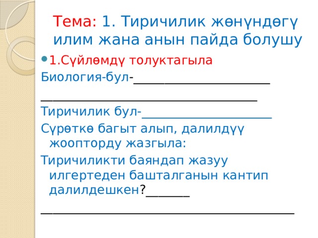 Тема:  1. Тиричилик жөнүндөгү илим жана анын пайда болушу 1.Сүйлөмдү толуктагыла Биология-бул -______________________ ___________________________________ Тиричилик бул-_____________________ Сүрөткө багыт алып, далилдүү жоопторду жазгыла: Тиричиликти баяндап жазуу илгертеден башталганын кантип далилдешкен ?_______ _________________________________________ 