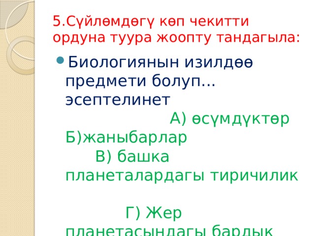 5.Сүйлөмдөгү көп чекитти ордуна туура жоопту тандагыла: Биологиянын изилдөө предмети болуп... эсептелинет А) өсүмдүктөр Б)жаныбарлар В) башка планеталардагы тиричилик Г) Жер планетасындагы бардык тирүү организмдер 