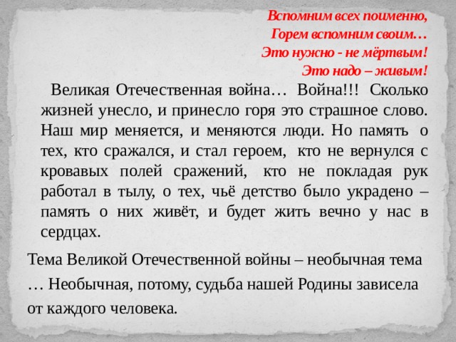 Вспомним всех поименно,  Горем вспомним своим…  Это нужно - не мёртвым!                                                                         Это надо – живым!     Великая Отечественная война…  Война!!!  Сколько жизней унесло, и принесло горя это страшное слово. Наш мир меняется, и меняются люди. Но память  о тех, кто сражался, и стал героем,  кто не вернулся с кровавых полей сражений,  кто не покладая рук работал в тылу, о тех, чьё детство было украдено – память о них живёт, и будет жить вечно у нас в сердцах. Тема Великой Отечественной войны – необычная тема … Необычная, потому, судьба нашей Родины зависела от каждого человека. 