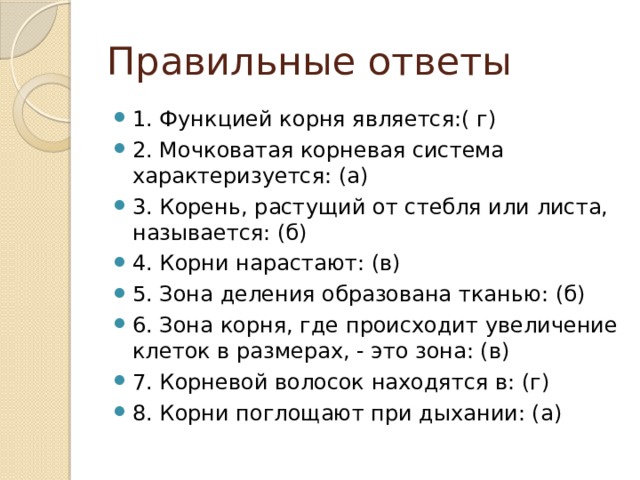 Правильные ответы 1. Функцией корня является:( г) 2. Мочковатая корневая система характеризуется: (а) 3. Корень, растущий от стебля или листа, называется: (б) 4. Корни нарастают: (в) 5. Зона деления образована тканью: (б) 6. Зона корня, где происходит увеличение клеток в размерах, - это зона: (в) 7. Корневой волосок находятся в: (г) 8. Корни поглощают при дыхании: (а) 