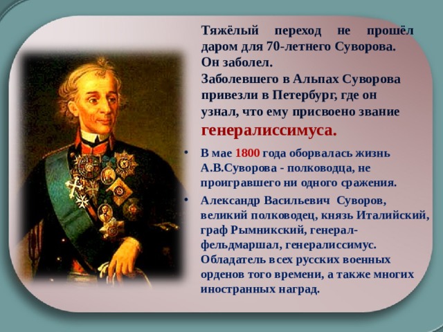 Тяжёлый переход не прошёл даром для 70-летнего Суворова. Он заболел. Заболевшего в Альпах Суворова привезли в Петербург, где он узнал, что ему присвоено звание генералиссимуса.  В мае 1800 года оборвалась жизнь А.В.Суворова - полководца, не проигравшего ни одного сражения. Александр Васильевич Суворов, великий полководец, князь Италийский, граф Рымникский, генерал-фельдмаршал, генералиссимус. Обладатель всех русских военных орденов того времени, а также многих иностранных наград. 