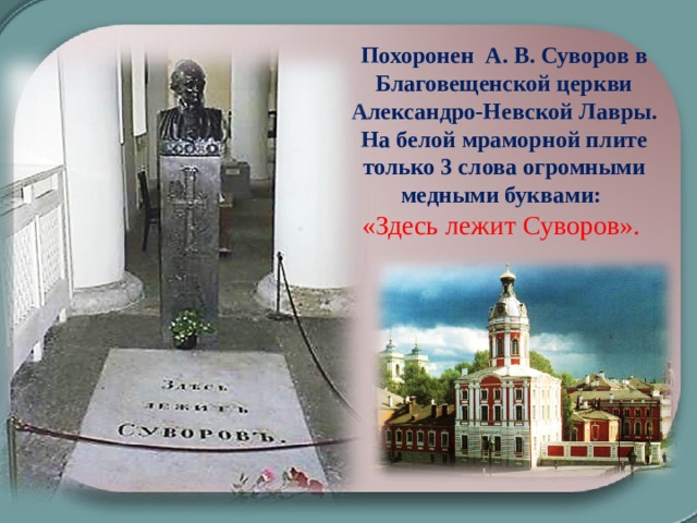 Похоронен А. В. Суворов в Благовещенской церкви Александро-Невской Лавры. На белой мраморной плите только 3 слова огромными медными буквами: «Здесь лежит Суворов».   