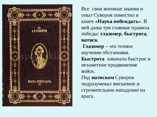 Все  свои военные знания и опыт Суворов поместил в книге «Наука побеждать ». В ней даны три главные правила победы: глазомер , быстрота , натиск .  Глазомер – это точное изучение обстановки. Быстрота   означала быстрое и незаметное продвижение войск. Под натиском Суворов подразумевал внезапное и стремительное нападение на врага. 