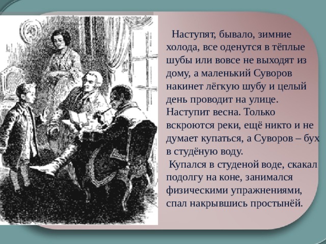    Наступят, бывало, зимние холода, все оденутся в тёплые шубы или вовсе не выходят из дому, а маленький Суворов накинет лёгкую шубу и целый день проводит на улице. Наступит весна. Только вскроются реки, ещё никто и не думает купаться, а Суворов – бух в студёную воду.     Купался в студеной воде, скакал подолгу на коне, занимался физическими упражнениями, спал накрывшись простынёй. 