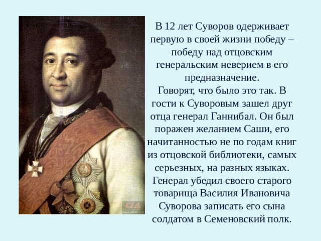 В 12 лет Суворов одерживает первую в своей жизни победу – победу над отцовским генеральским неверием в его предназначение.  Говорят, что было это так. В гости к Суворовым зашел друг отца генерал Ганнибал. Он был поражен желанием Саши, его начитанностью не по годам книг из отцовской библиотеки, самых серьезных, на разных языках. Генерал убедил своего старого товарища Василия Ивановича Суворова записать его сына солдатом в Семеновский полк. 