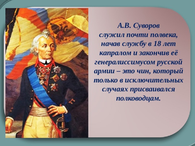 А.В. Суворов служил почти полвека, начав службу в 18 лет капралом и закончив её генералиссимусом русской армии – это чин, который только в исключительных случаях присваивался полководцам.  