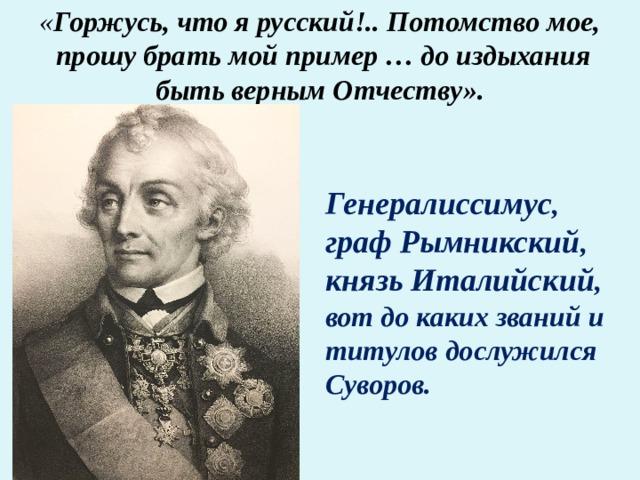 « Горжусь, что я русский!.. Потомство мое, прошу брать мой пример … до издыхания быть верным Отчеству».   Генералиссимус , граф Рымникский , князь Италийский , вот до каких званий и титулов дослужился Суворов. 