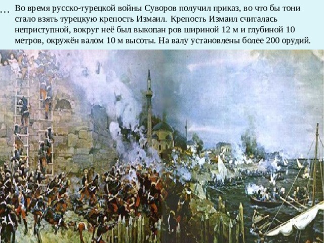 … Во время русско-турецкой войны Суворов получил приказ, во что бы тони стало взять турецкую крепость Измаил.  Крепость Измаил считалась неприступной, вокруг неё был выкопан ров шириной 12 м и глубиной 10 метров, окружён валом 10 м высоты. На валу установлены более 200 орудий.  