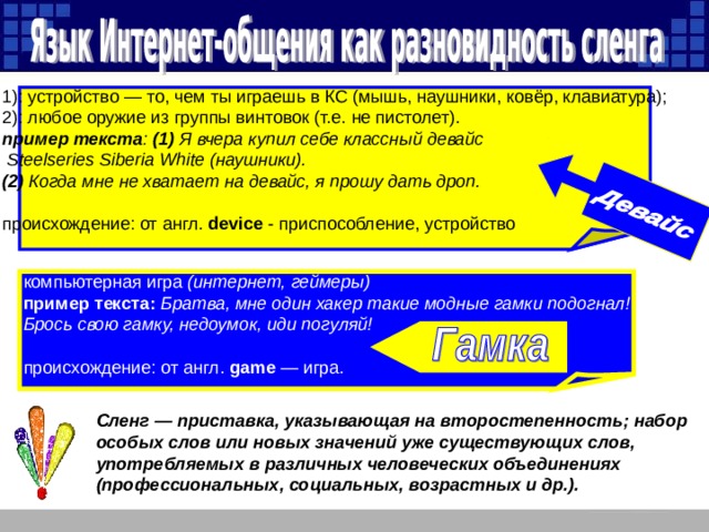 1): устройство — то, чем ты играешь в КС (мышь, наушники, ковёр, клавиатура); 2): любое оружие из группы винтовок (т.е. не пистолет).  пример текста : (1)  Я вчера купил себе классный девайс  Steelseries Siberia White (наушники). (2)  Когда мне не хватает на девайс, я прошу дать дроп.   происхождение: от англ. device - приспособление, устройство компьютерная игра (интернет, геймеры)  пример текста:  Братва, мне один хакер такие модные гамки подогнал! Брось свою гамку, недоумок, иди погуляй! происхождение: от англ. game — игра. Сленг — приставка, указывающая на второстепенность; набор особых слов или новых значений уже существующих слов, употребляемых в различных человеческих объединениях (профессиональных, социальных, возрастных и др.).