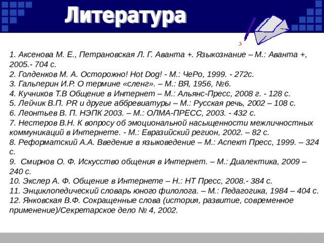 1. Аксенова М. Е., Петрановская Л. Г. Аванта +. Языкознание – М.: Аванта +, 2005.- 704 с. 2. Голденков М. А. Осторожно! Hot Dog ! - М.: ЧеРо, 1999. - 272с. 3. Гальперин И.Р. О термине «сленг». – М.: ВЯ, 1956, №6. 4. Кучников Т.В Общение в Интернет – М.: Альянс-Пресс, 2008 г. - 128 с. 5. Лейчик В.П. PR и другие аббревиатуры – М.: Русская речь, 2002 – 108 с. 6. Леонтьев В. П. НЭПК 2003. – М.: ОЛМА-ПРЕСС, 2003. - 432 c . 7. Нестеров В.Н. К вопросу об эмоциональной насыщенности межличностных коммуникаций в Интернете. - М.: Евразийский регион, 2002. – 82 с. 8. Реформатский А.А. Введение в языковедение – М.: Аспект Пресс, 1999. – 324 с. 9. Смирнов О. Ф. Искусство общения в Интернет. – М.: Диалектика, 2009 – 240 с. 10. Экслер А. Ф. Общение в Интернете – Н.: НТ Пресс, 2008.- 384 с. 11. Энциклопедический словарь юного филолога. – М.: Педагогика, 1984 – 404 с. 12. Янковская В.Ф. Сокращенные слова (история, развитие, современное применение)/Секретарское дело № 4, 2002.