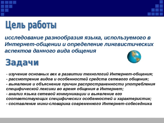 исследование разнообразия языка, используемого в Интернет-общении и определение лингвистических аспектов данного вида общения - изучение основных вех в развитии технологий Интернет-общения; - рассмотрение видов и особенностей средств сетевого общения; - выявление и объяснение причин распространенности употребления специфической лексики во время общения в Интернет; - анализ языка сетевой коммуникации и выявление его соответствующих специфических особенностей и характеристик; - составление мини-словарика современного Интернет-собеседника