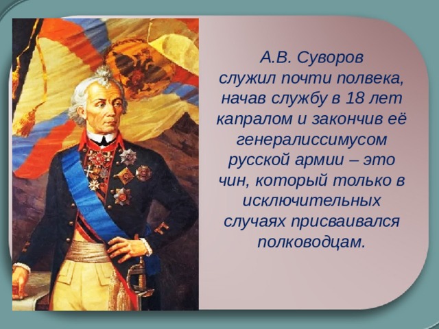 А.В. Суворов служил почти полвека, начав службу в 18 лет капралом и закончив её генералиссимусом русской армии – это чин, который только в исключительных случаях присваивался полководцам.  