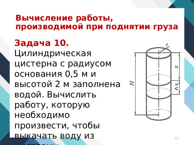 Вычисление работы, производимой при поднятии груза Задача 10. Цилиндрическая цистерна с радиусом основания 0,5 м и высотой 2 м заполнена водой. Вычислить работу, которую необходимо произвести, чтобы выкачать воду из цистерны.  