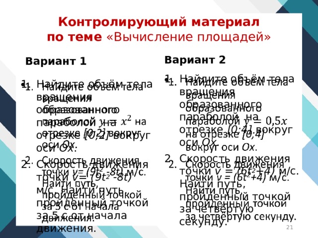 Контролирующий материал  по теме «Вычисление площадей» Вариант 2  Вариант 1  Найдите объём тела вращения образованного параболой на отрезке [0;4] вокруг оси Ох . Скорость движения точки v = (6t 2 +4) м/с. Найти путь, пройденный точкой за четвёртую секунду.   Найдите объём тела вращения образованного параболой на отрезке [0;2] вокруг оси Ох . Скорость движения точки v= (9t 2 -8t) м/с. Найти путь, пройденный точкой за 5 с от начала движения.    