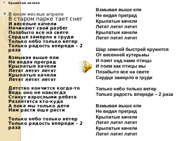 Крылатые качели     В юном месяце апреле  В старом парке тает снег  И веселые качели  Начинают свой разбег  Позабыто все на свете  Сердце замерло в груди  Только небо только ветер  Только радость впереди – 2 раза   Взмывая выше ели  Не ведая преград  Крылатые качели  Летят летят летят  Крылатые качели  Летят летят летят   Детство кончится когда-то  Ведь оно не навсегда  Станут взрослыми ребята  Разлетятся кто-куда  А пока мы только дети  Нам расти еще расти   Только небо только ветер  Только радость впереди – 2 раза     Взмывая выше ели  Не ведая преград  Крылатые качели  Летят летят летят  Крылатые качели  Летят летят летят   Шар земной быстрей кружится  От весенней кутерьмы  И поют над нами птицы  И поем как птицы мы  Позабыто все на свете  Сердце замерло в груди   Только небо только ветер  Только радость впереди – 2 раза  Взмывая выше ели  Не ведая преград  Крылатые качели  Летят летят летят  Крылатые качели  Летят летят летят 