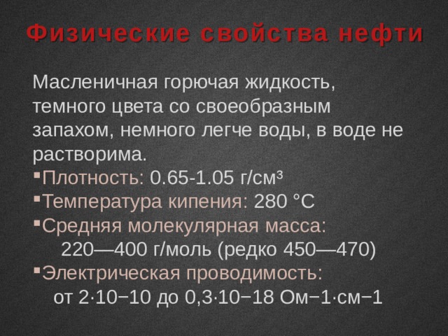 Физические свойства нефти Масленичная горючая жидкость, темного цвета со своеобразным запахом, немного легче воды, в воде не растворима. Плотность: 0.65-1.05 г/см³ Температура кипения: 280 °C Средняя молекулярная масса: 220—400 г/моль (редко 450—470) Электрическая проводимость: от 2∙10−10 до 0,3∙10−18 Ом−1∙см−1 