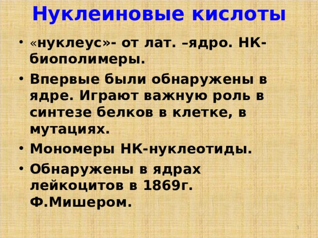 Нуклеиновые кислоты   « нуклеус»- от лат. –ядро. НК-биополимеры. Впервые были обнаружены в ядре. Играют важную роль в синтезе белков в клетке, в мутациях. Мономеры НК-нуклеотиды. Обнаружены в ядрах лейкоцитов в 1869г. Ф.Мишером.   