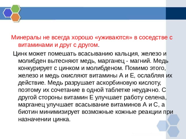 Минералы не всегда хорошо «уживаются» в соседстве с витаминами и друг с другом .  Цинк может помешать всасыванию кальция, железо и молибден вытесняют медь, марганец - магний. Медь конкурирует с цинком и молибденом. Помимо этого, железо и медь окисляют витамины А и Е, ослабляя их действие. Медь разрушает аскорбиновую кислоту, поэтому их сочетание в одной таблетке неудачно. С другой стороны витамин Е улучшает работу селена, марганец улучшает всасывание витаминов А и С, а биотин минимизирует возможные кожные реакции при назначении цинка. 