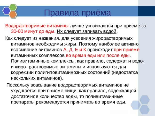 Правила приёма Водорастворимые витамины лучше усваиваются при приеме за 30-60 минут до еды . Их следует запивать водой . Как следует из названия, для усвоения жирорастворимых витаминов необходимы жиры. Поэтому наиболее активно всасывание витаминов А, Д, Е и К происходит при приеме витаминных комплексов во время еды или после еды . Поливитаминные комплексы, как правило, содержат и водо-, и жиро- растворимые витамины и используются для коррекции полигиповитаминозных состояний (недостатка нескольких витаминов).  Поскольку всасывание водорастворимых витаминов не ухудшается при приеме пищи, как правило, содержащей достаточное количество воды, то поливитаминные препараты рекомендуется принимать во время еды. 