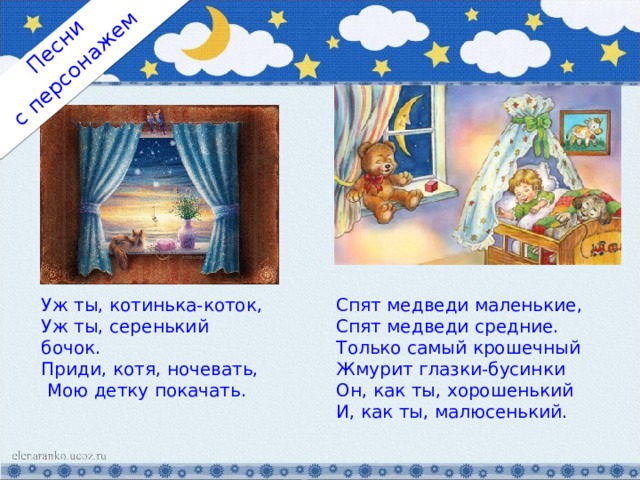 с персонажем Песни Уж ты, котинька-коток, Уж ты, серенький бочок. Приди, котя, ночевать,  Мою детку покачать. Спят медведи маленькие, Спят медведи средние. Только самый крошечный Жмурит глазки-бусинки Он, как ты, хорошенький И, как ты, малюсенький. 