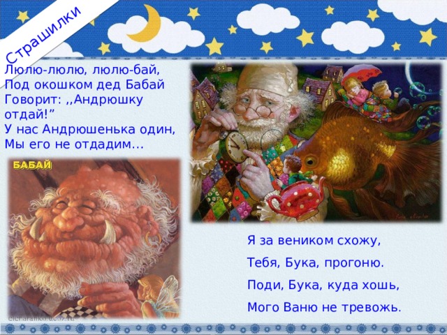 Страшилки Люлю-люлю, люлю-бай, Под окошком дед Бабай Говорит: ,,Андрюшку отдай!” У нас Андрюшенька один, Мы его не отдадим… Я за веником схожу, Тебя, Бука, прогоню. Поди, Бука, куда хошь, Мого Ваню не тревожь . 