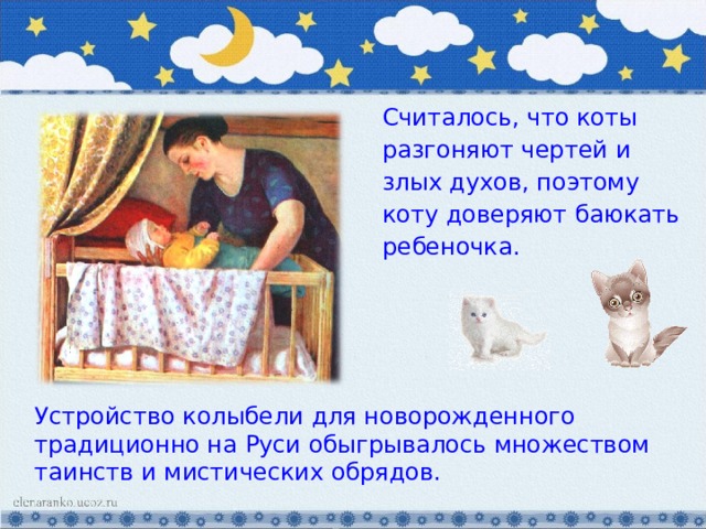 Считалось, что коты разгоняют чертей и злых духов, поэтому коту доверяют баюкать ребеночка. Устройство колыбели для новорожденного традиционно на Руси обыгрывалось множеством таинств и мистических обрядов. 