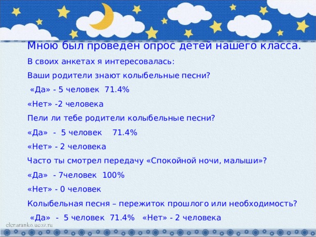 Мною был проведен опрос детей нашего класса. В своих анкетах я интересовалась: Ваши родители знают колыбельные песни?  «Да» - 5 человек 71.4% «Нет» -2 человека Пели ли тебе родители колыбельные песни? «Да» - 5 человек 71.4% «Нет» - 2 человека Часто ты смотрел передачу «Спокойной ночи, малыши»? «Да» - 7человек 100% «Нет» - 0 человек Колыбельная песня – пережиток прошлого или необходимость?  «Да» - 5 человек 71.4% «Нет» - 2 человека 