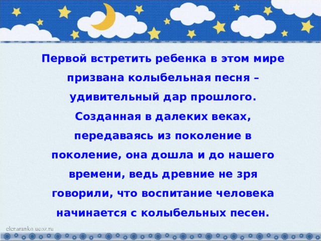 Первой встретить ребенка в этом мире призвана колыбельная песня – удивительный дар прошлого. Созданная в далеких веках, передаваясь из поколение в поколение, она дошла и до нашего времени, ведь древние не зря говорили, что воспитание человека начинается с колыбельных песен. 