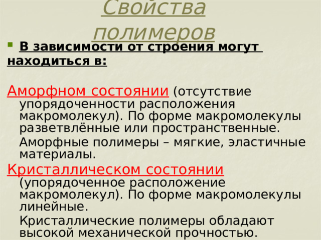 Свойства полимеров В зависимости от строения могут находиться в:  Аморфном состоянии (отсутствие упорядоченности расположения макромолекул). По форме макромолекулы разветвлённые или пространственные.  Аморфные полимеры – мягкие, эластичные материалы. Кристаллическом состоянии (упорядоченное расположение макромолекул). По форме макромолекулы линейные.  Кристаллические полимеры обладают высокой механической прочностью. 