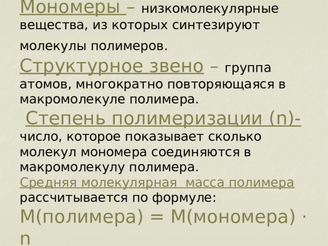         Мономеры – низкомолекулярные вещества, из которых синтезируют молекулы полимеров.   Структурное звено – группа атомов, многократно повторяющаяся в макромолекуле полимера.   Степень полимеризации (n)-  число, которое показывает сколько молекул мономера соединяются в макромолекулу полимера.  Средняя молекулярная масса полимера рассчитывается по формуле:  M(полимера) = М(мономера) · n 