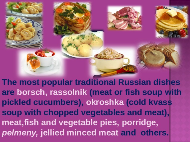 The most popular traditional Russian dishes are  borsch,  rassolnik  (meat or fish soup with pickled cucumbers), okroshka  (cold kvass soup with chopped vegetables and meat), meat,fish and vegetable pies, porridge,  pelmeny, jellied minced meat and  other s .
