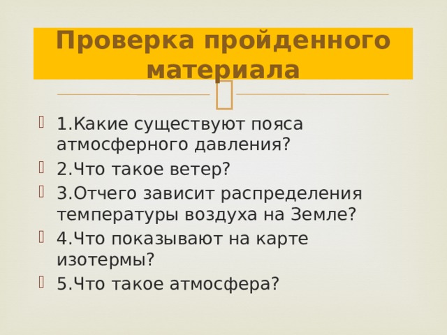 Проверка пройденного материала 1.Какие существуют пояса атмосферного давления? 2.Что такое ветер? 3.Отчего зависит распределения температуры воздуха на Земле? 4.Что показывают на карте изотермы? 5.Что такое атмосфера? 