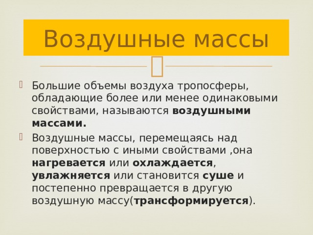 Воздушные массы Большие объемы воздуха тропосферы, обладающие более или менее одинаковыми свойствами, называются воздушными массами. Воздушные массы, перемещаясь над поверхностью с иными свойствами ,она нагревается или охлаждается , увлажняется или становится суше и постепенно превращается в другую воздушную массу( трансформируется ). 