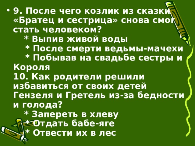 9. После чего козлик из сказки «Братец и сестрица» снова смог стать человеком?      * Выпив живой воды      * После смерти ведьмы-мачехи      * Побывав на свадьбе сестры и Короля  10. Как родители решили избавиться от своих детей Гензеля и Гретель из-за бедности и голода?      * Запереть в хлеву      * Отдать бабе-яге      * Отвести их в лес 