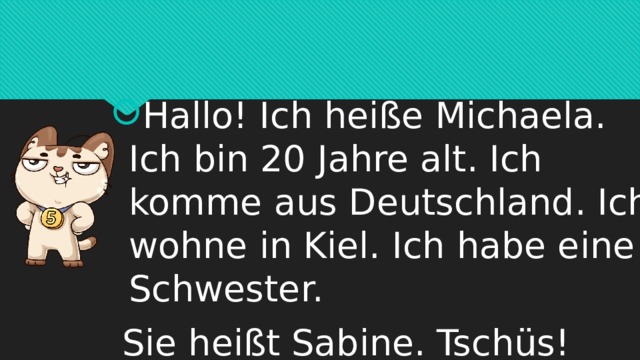 Hallo! Ich heiße Michaela. Ich bin 20 Jahre alt. Ich komme aus Deutschland. Ich wohne in Kiel. Ich habe eine Schwester.   Sie heißt Sabine. Tschüs! 