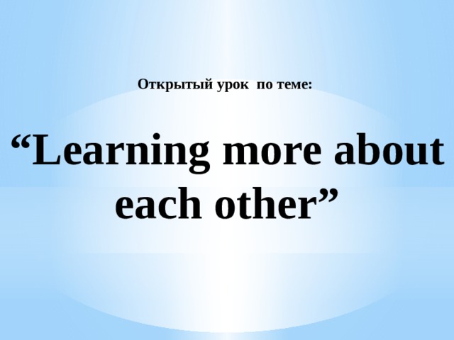 Открытый урок по теме:     “Learning more about each other”    