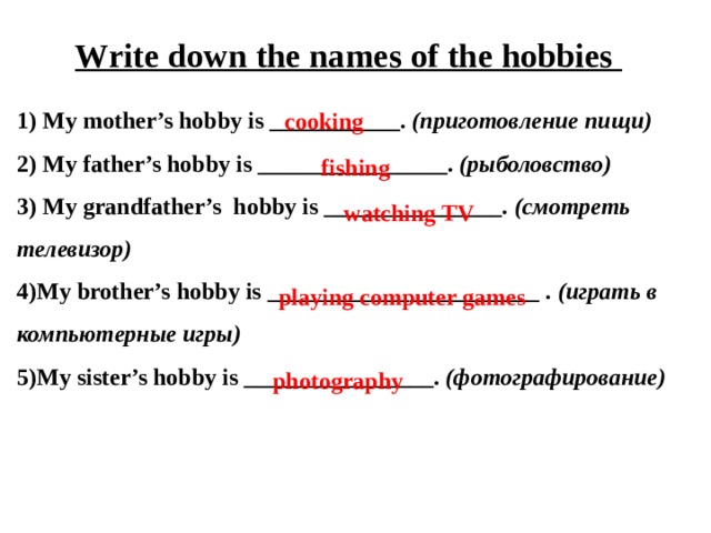 Write down the names of the hobbies 1) My mother’s hobby is ___________. (приготовление пищи) 2) My father’s hobby is ________________. (рыболовство) 3) My grandfather’s hobby is _______________. (смотреть телевизор) 4)My brother’s hobby is _______________________ . (играть в компьютерные игры) 5)My sister’s hobby is ________________. (фотографирование) cooking fishing watching TV playing computer games photography 