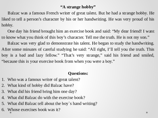 “ A strange hobby”  Balzac was a famous French writer of great talent. But he had a strange hobby. He liked to tell a person’s character by his or her handwriting. He was very proud of his hobby.  One day his friend brought him an exercise book and said: “My dear friend! I want to know what you think of this boy’s character. Tell me the truth. He is not my son.”  Balzac was very glad to demonstrate his talent. He began to study the handwriting. After some minutes of careful studying he said: “All right, I’ll tell you the truth. This boy is a bad and lazy fellow.” “That’s very strange,” said his friend and smiled, “because this is your exercise book from when you were a boy.”   Questions: Who was a famous writer of great talent? What kind of hobby did Balzac have? What did his friend bring him one day? What did Balzac do with the exercise book? What did Balzac tell about the boy`s hand writing? Whose exercises book was it? 