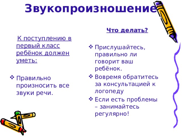 Звукопроизношение  Что делать?  Прислушайтесь, правильно ли говорит ваш ребёнок. Вовремя обратитесь за консультацией к логопеду Если есть проблемы – занимайтесь регулярно!  К поступлению в первый класс ребёнок должен уметь:  Правильно произносить все звуки речи. 