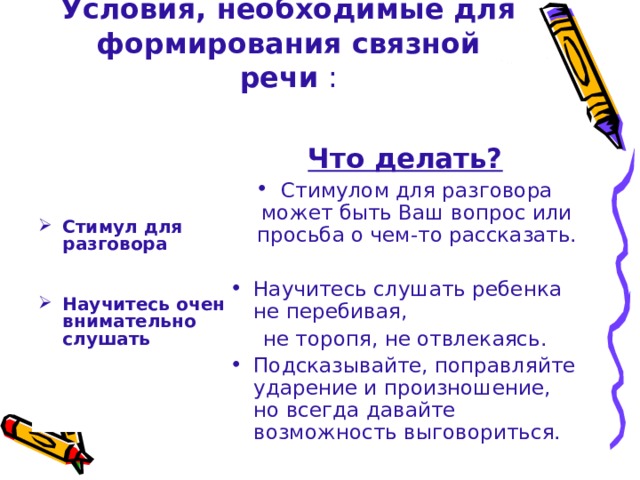 Условия, необходимые для формирования связной речи :  Что делать? Стимулом для разговора может быть Ваш вопрос или просьба о чем-то рассказать. Научитесь слушать ребенка не перебивая,  не торопя, не отвлекаясь. Подсказывайте, поправляйте ударение и произношение, но всегда давайте возможность выговориться.       Стимул для разговора   Научитесь очень внимательно слушать   